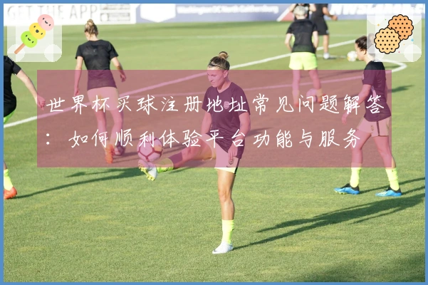 世界杯买球注册地址常见问题解答：如何顺利体验平台功能与服务