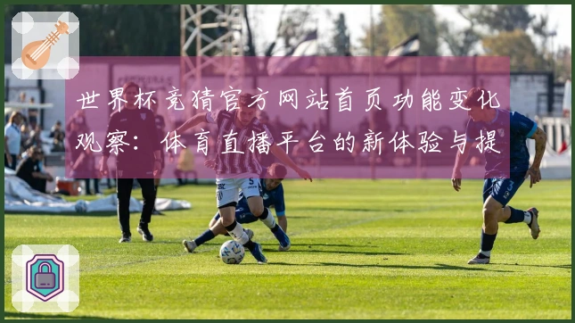 世界杯竞猜官方网站首页功能变化观察：体育直播平台的新体验与提升
