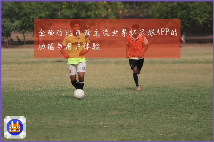 全面对比市面主流世界杯买球APP的功能与用户体验