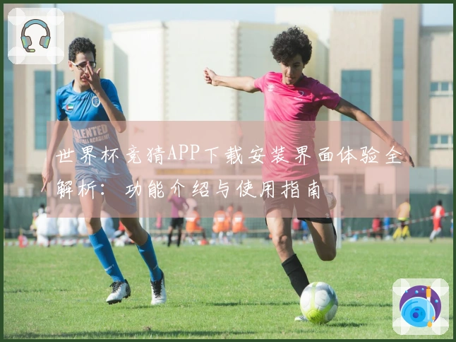 世界杯竞猜APP下载安装界面体验全解析：功能介绍与使用指南